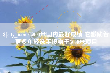 德宏5000米国内最好成绩-它激励着更多年轻选手投身于5000米项目