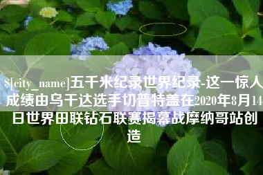 德宏五千米纪录世界纪录-这一惊人成绩由乌干达选手切普特盖在2020年8月14日世界田联钻石联赛揭幕战摩纳哥站创造