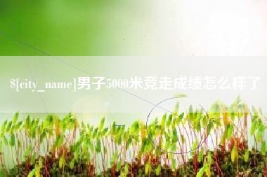 德宏男子5000米竞走成绩怎么样了