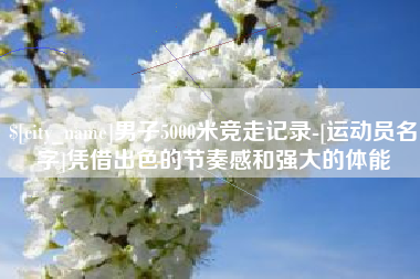 德宏男子5000米竞走记录-[运动员名字]凭借出色的节奏感和强大的体能