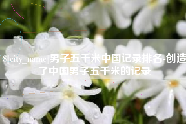 德宏男子五千米中国记录排名-创造了中国男子五千米的记录