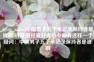 德宏中国男子五千米记录保持者是谁啊-许多田径爱好者心中都有这样一个疑问：中国男子五千米记录保持者是谁啊