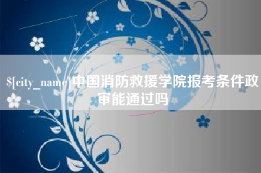 德宏中国消防救援学院报考条件政审能通过吗